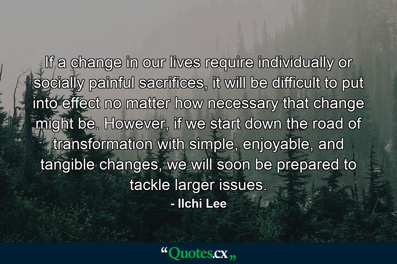 If a change in our lives require individually or socially painful sacrifices, it will be difficult to put into effect no matter how necessary that change might be. However, if we start down the road of transformation with simple, enjoyable, and tangible changes, we will soon be prepared to tackle larger issues. - Quote by Ilchi Lee