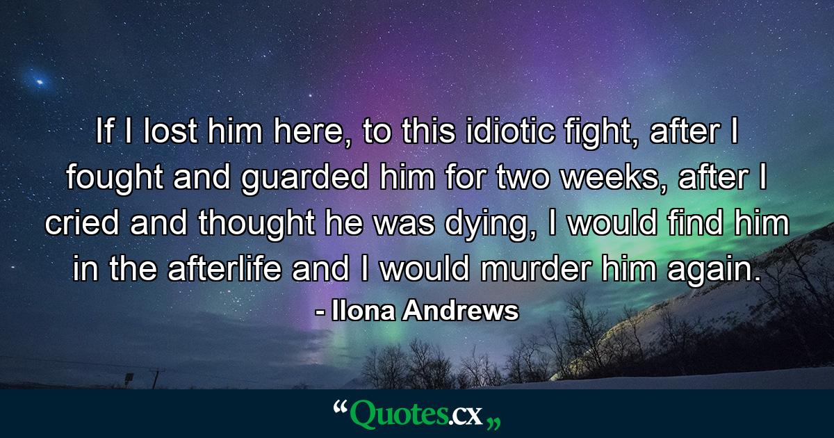 If I lost him here, to this idiotic fight, after I fought and guarded him for two weeks, after I cried and thought he was dying, I would find him in the afterlife and I would murder him again. - Quote by Ilona Andrews