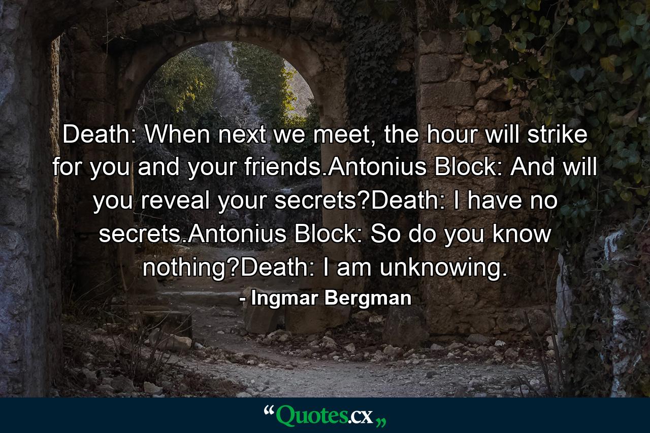 Death: When next we meet, the hour will strike for you and your friends.Antonius Block: And will you reveal your secrets?Death: I have no secrets.Antonius Block: So do you know nothing?Death: I am unknowing. - Quote by Ingmar Bergman