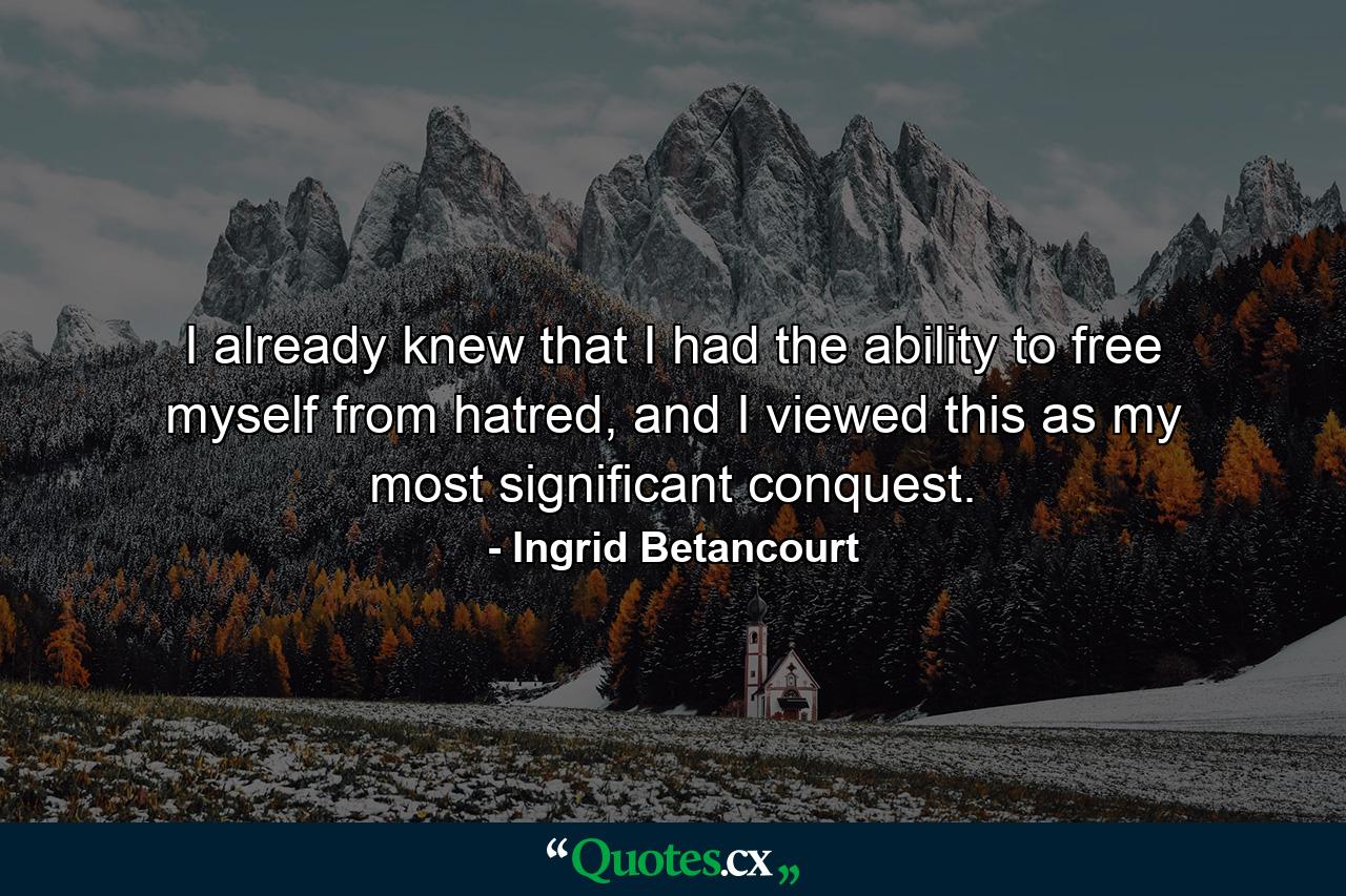 I already knew that I had the ability to free myself from hatred, and I viewed this as my most significant conquest. - Quote by Ingrid Betancourt