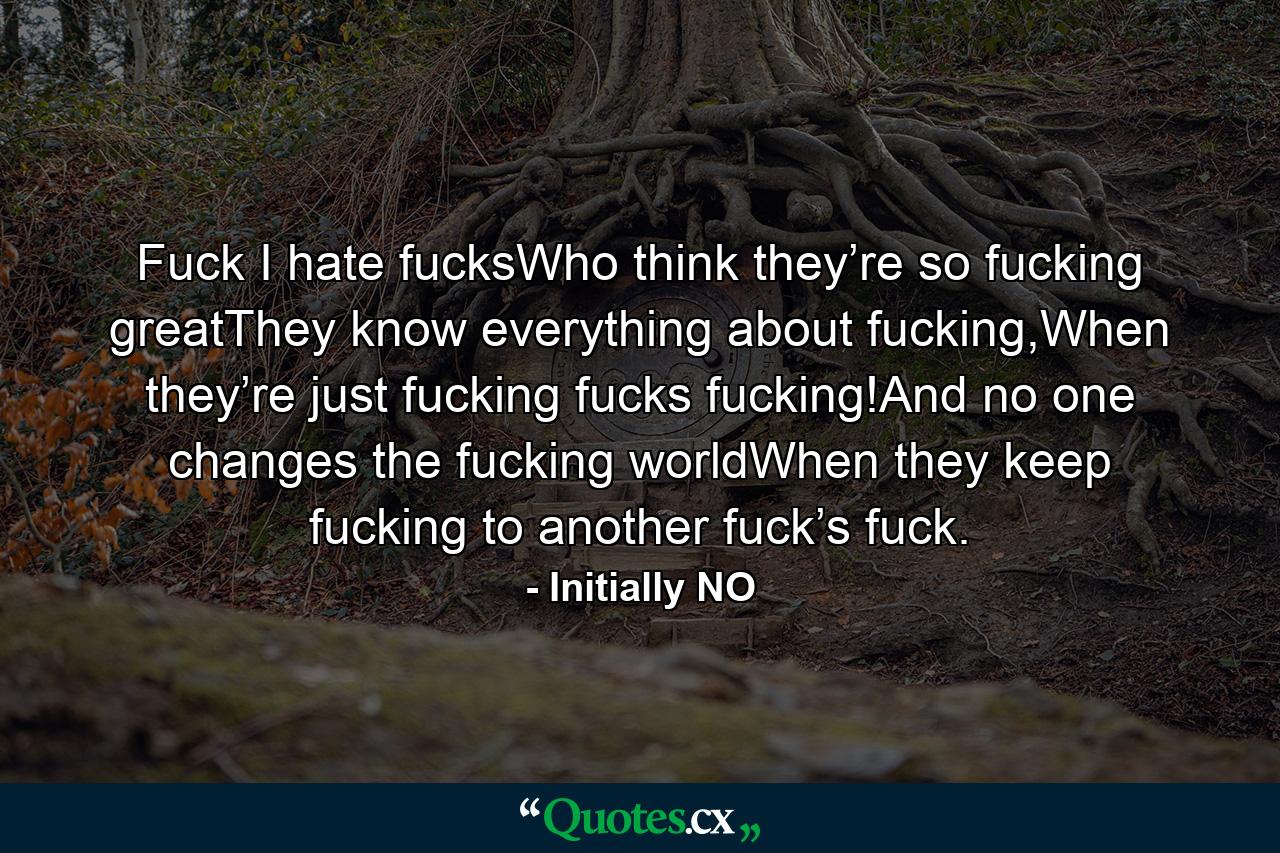 Fuck I hate fucksWho think they’re so fucking greatThey know everything about fucking,When they’re just fucking fucks fucking!And no one changes the fucking worldWhen they keep fucking to another fuck’s fuck. - Quote by Initially NO