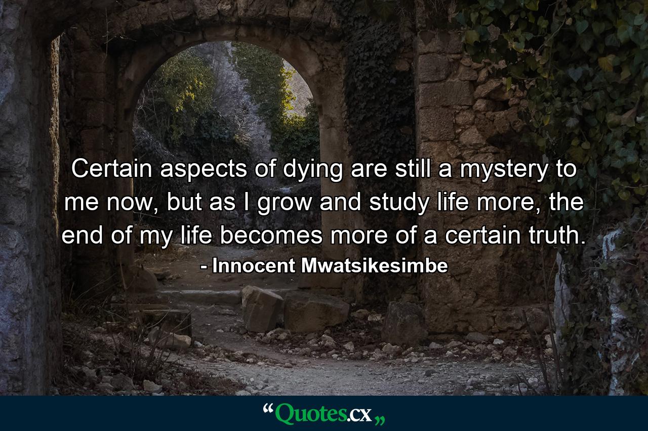 Certain aspects of dying are still a mystery to me now, but as I grow and study life more, the end of my life becomes more of a certain truth. - Quote by Innocent Mwatsikesimbe