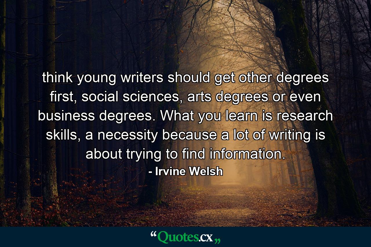 think young writers should get other degrees first, social sciences, arts degrees or even business degrees. What you learn is research skills, a necessity because a lot of writing is about trying to find information. - Quote by Irvine Welsh