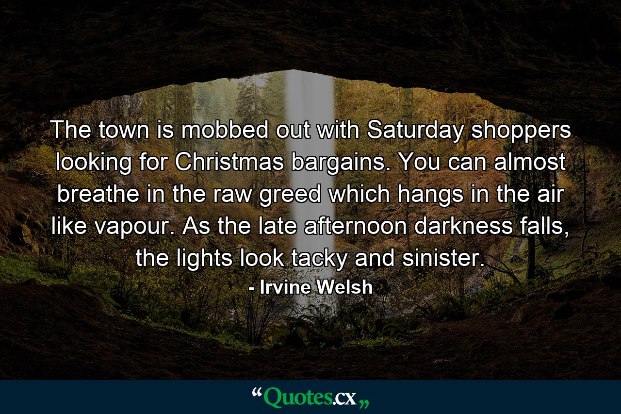 The town is mobbed out with Saturday shoppers looking for Christmas bargains. You can almost breathe in the raw greed which hangs in the air like vapour. As the late afternoon darkness falls, the lights look tacky and sinister. - Quote by Irvine Welsh