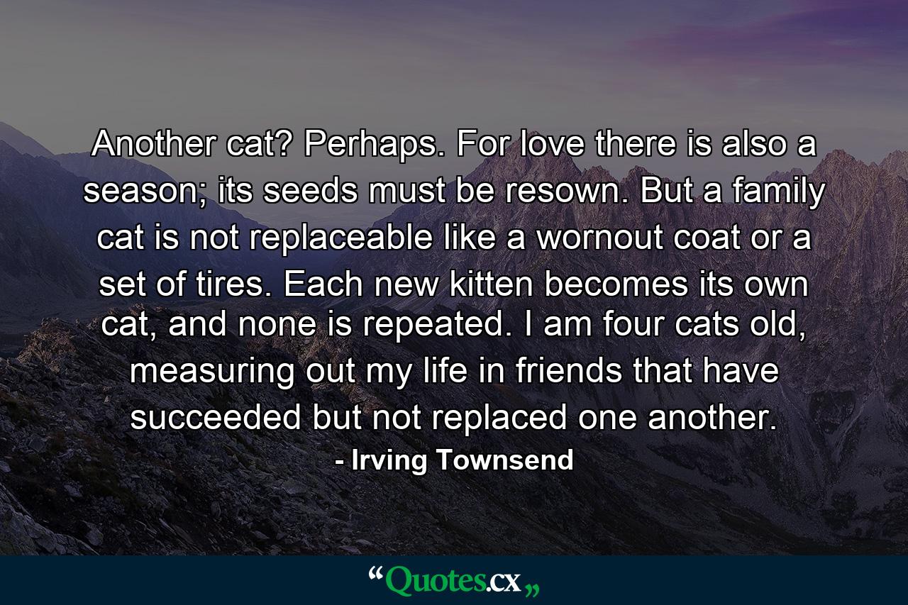 Another cat? Perhaps. For love there is also a season; its seeds must be resown. But a family cat is not replaceable like a wornout coat or a set of tires. Each new kitten becomes its own cat, and none is repeated. I am four cats old, measuring out my life in friends that have succeeded but not replaced one another. - Quote by Irving Townsend