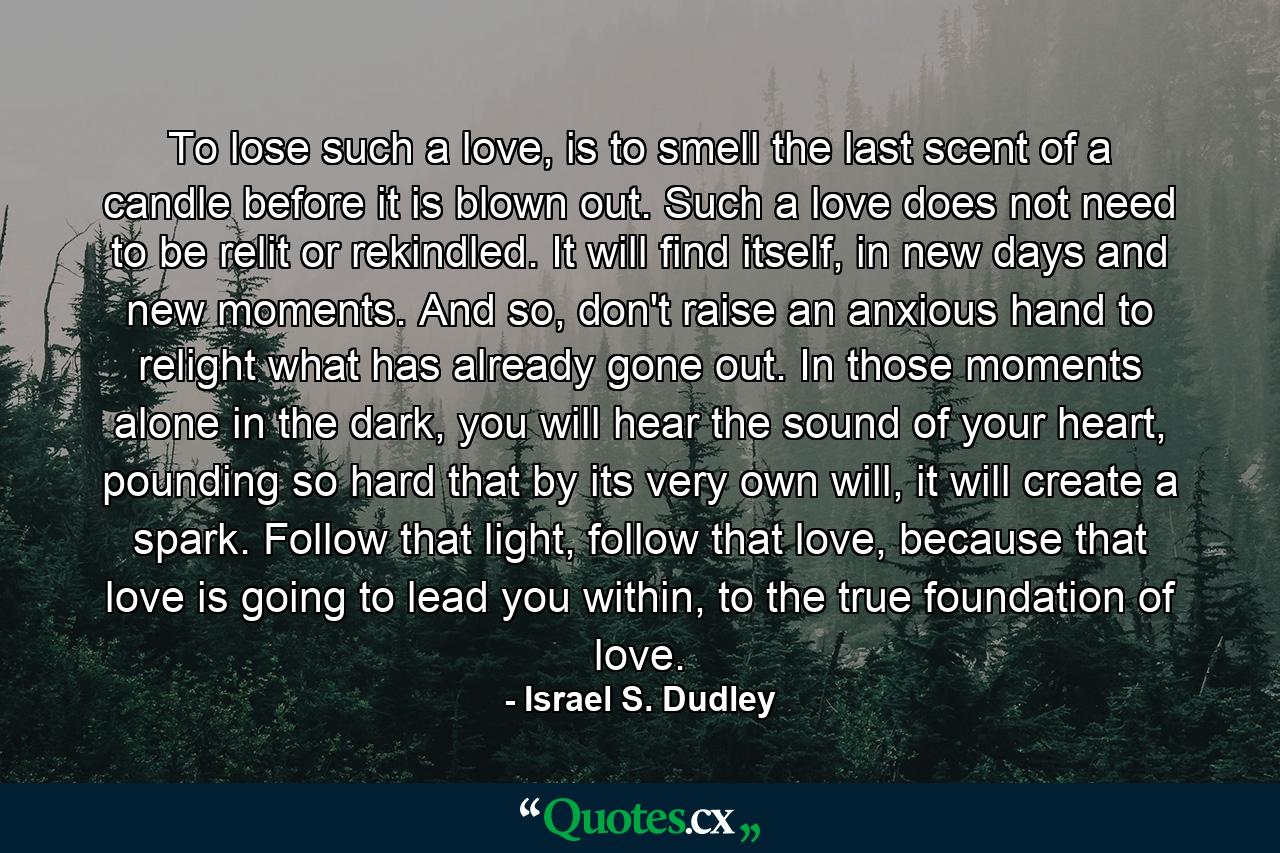 To lose such a love, is to smell the last scent of a candle before it is blown out. Such a love does not need to be relit or rekindled. It will find itself, in new days and new moments. And so, don't raise an anxious hand to relight what has already gone out. In those moments alone in the dark, you will hear the sound of your heart, pounding so hard that by its very own will, it will create a spark. Follow that light, follow that love, because that love is going to lead you within, to the true foundation of love. - Quote by Israel S. Dudley