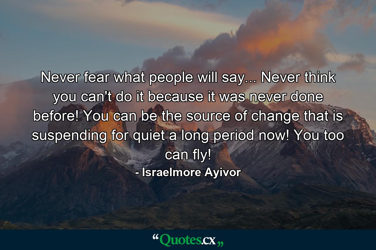 Never fear what people will say... Never think you can't do it because it was never done before! You can be the source of change that is suspending for quiet a long period now! You too can fly! - Quote by Israelmore Ayivor