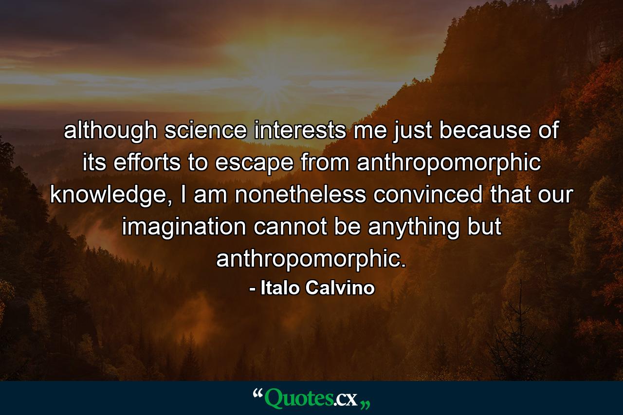 although science interests me just because of its efforts to escape from anthropomorphic knowledge, I am nonetheless convinced that our imagination cannot be anything but anthropomorphic. - Quote by Italo Calvino