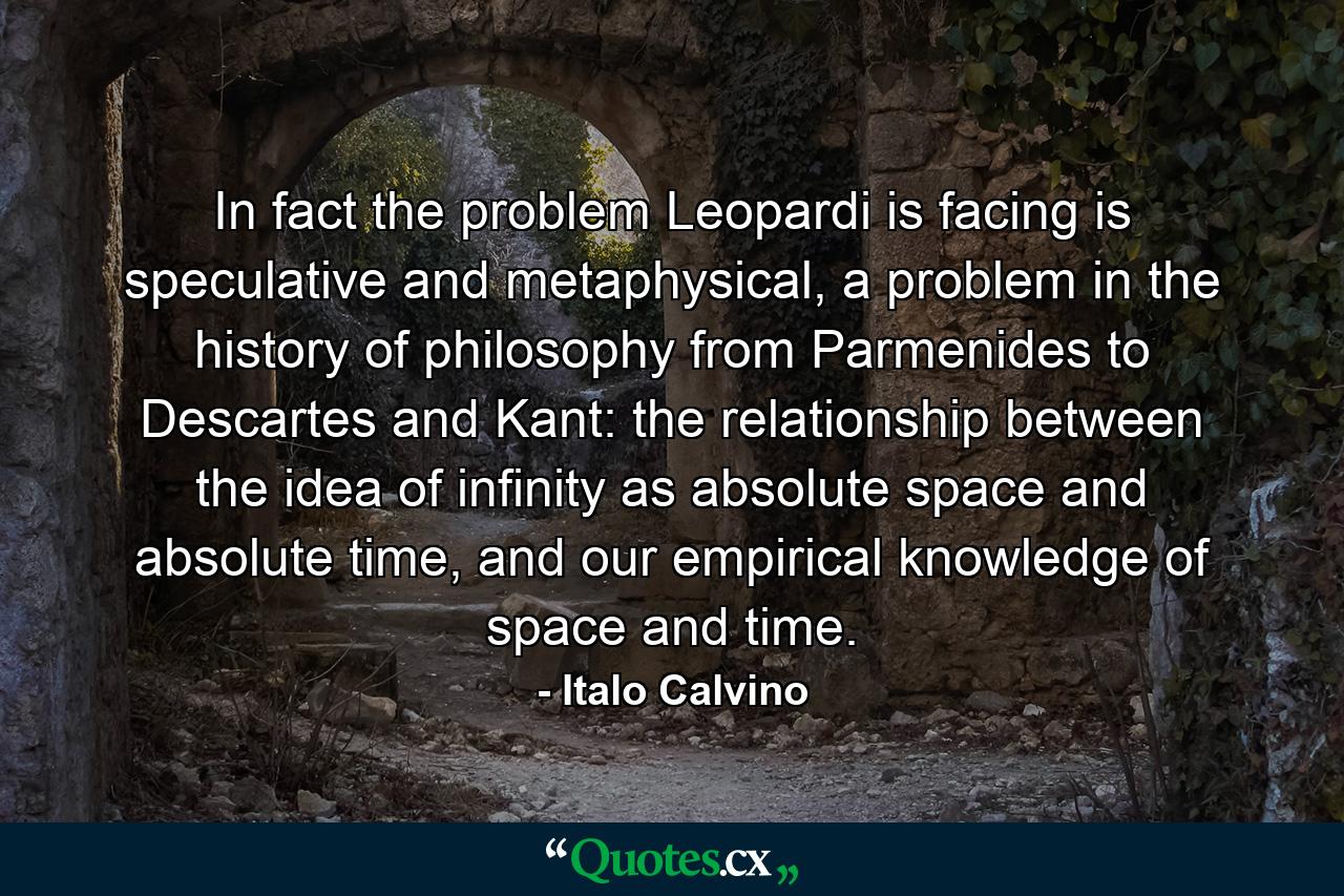 In fact the problem Leopardi is facing is speculative and metaphysical, a problem in the history of philosophy from Parmenides to Descartes and Kant: the relationship between the idea of infinity as absolute space and absolute time, and our empirical knowledge of space and time. - Quote by Italo Calvino