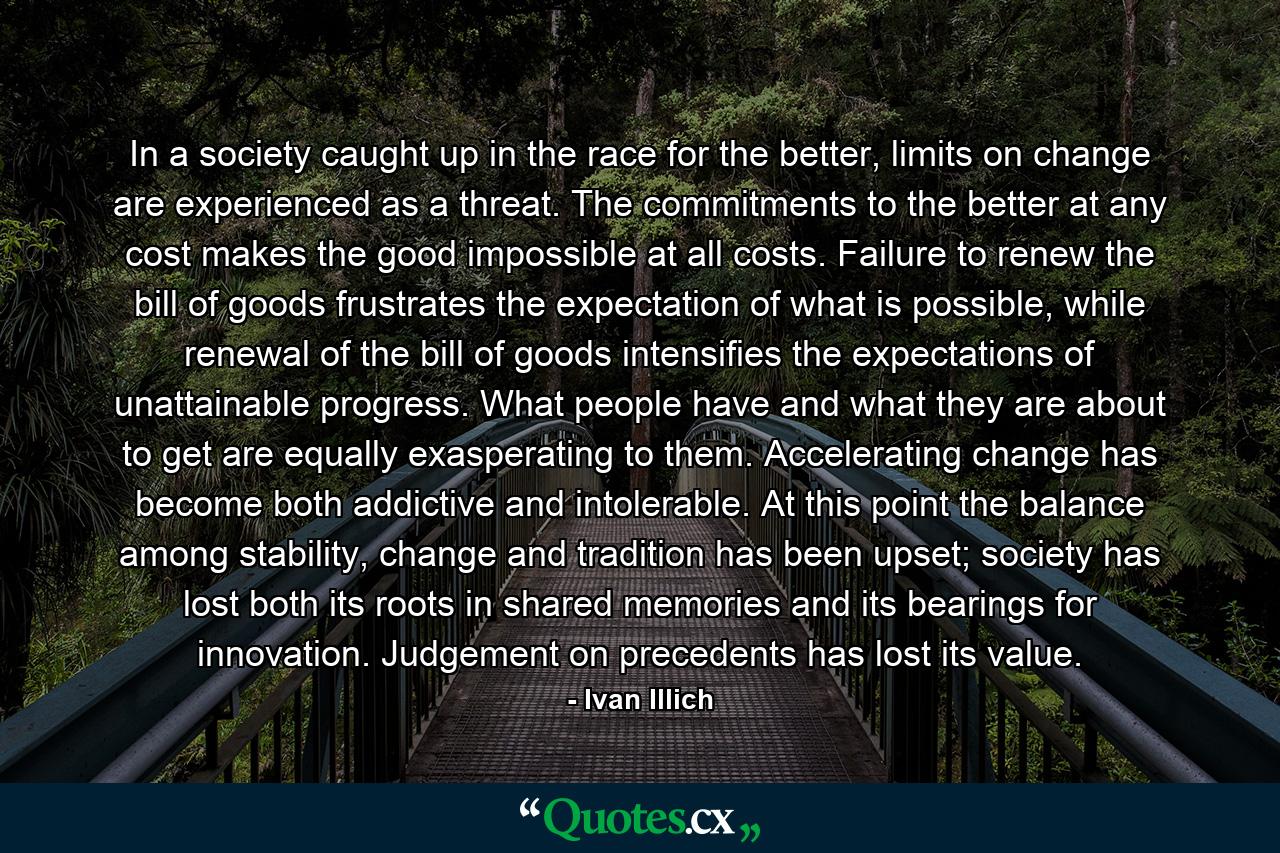 In a society caught up in the race for the better, limits on change are experienced as a threat. The commitments to the better at any cost makes the good impossible at all costs. Failure to renew the bill of goods frustrates the expectation of what is possible, while renewal of the bill of goods intensifies the expectations of unattainable progress. What people have and what they are about to get are equally exasperating to them. Accelerating change has become both addictive and intolerable. At this point the balance among stability, change and tradition has been upset; society has lost both its roots in shared memories and its bearings for innovation. Judgement on precedents has lost its value. - Quote by Ivan Illich