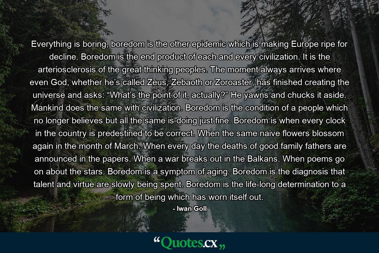 Everything is boring, boredom is the other epidemic which is making Europe ripe for decline. Boredom is the end product of each and every civilization. It is the arteriosclerosis of the great thinking peoples. The moment always arrives where even God, whether he’s called Zeus, Zebaoth or Zoroaster, has finished creating the universe and asks: “What’s the point of it, actually?” He yawns and chucks it aside. Mankind does the same with civilization. Boredom is the condition of a people which no longer believes but all the same is doing just fine. Boredom is when every clock in the country is predestined to be correct. When the same naive flowers blossom again in the month of March. When every day the deaths of good family fathers are announced in the papers. When a war breaks out in the Balkans. When poems go on about the stars. Boredom is a symptom of aging. Boredom is the diagnosis that talent and virtue are slowly being spent. Boredom is the life-long determination to a form of being which has worn itself out. - Quote by Iwan Goll