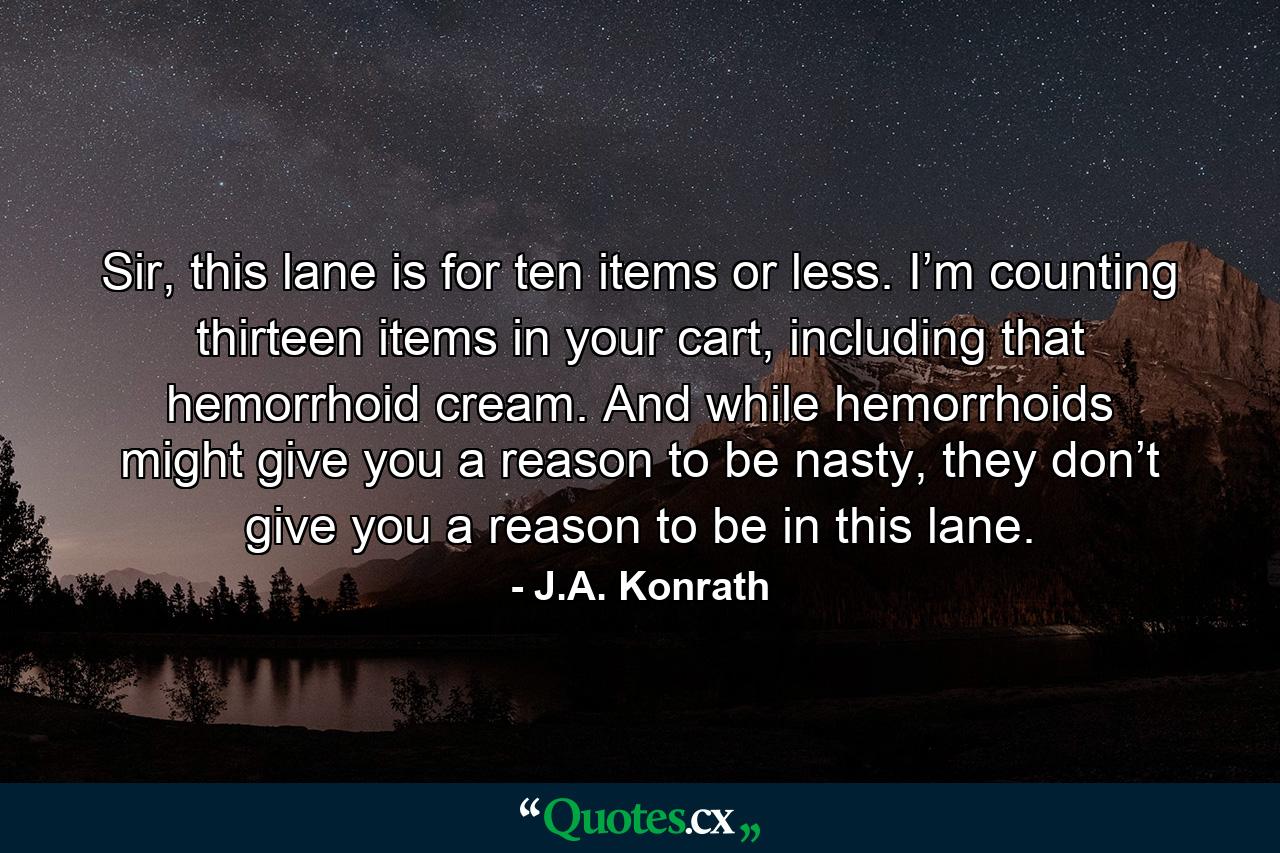 Sir, this lane is for ten items or less. I’m counting thirteen items in your cart, including that hemorrhoid cream. And while hemorrhoids might give you a reason to be nasty, they don’t give you a reason to be in this lane. - Quote by J.A. Konrath