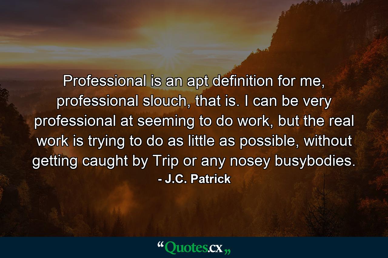 Professional is an apt definition for me, professional slouch, that is. I can be very professional at seeming to do work, but the real work is trying to do as little as possible, without getting caught by Trip or any nosey busybodies. - Quote by J.C. Patrick