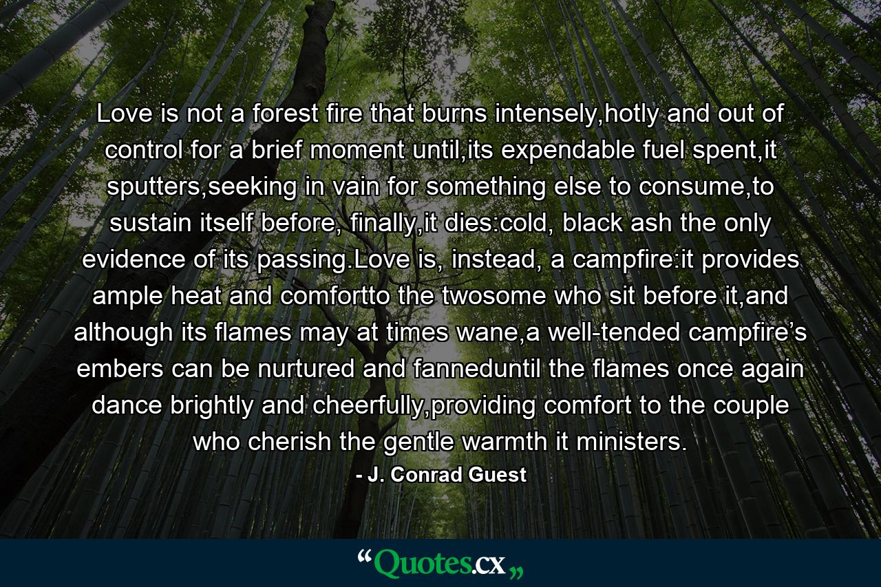 Love is not a forest fire that burns intensely,hotly and out of control for a brief moment until,its expendable fuel spent,it sputters,seeking in vain for something else to consume,to sustain itself before, finally,it dies:cold, black ash the only evidence of its passing.Love is, instead, a campfire:it provides ample heat and comfortto the twosome who sit before it,and although its flames may at times wane,a well-tended campfire’s embers can be nurtured and fanneduntil the flames once again dance brightly and cheerfully,providing comfort to the couple who cherish the gentle warmth it ministers. - Quote by J. Conrad Guest