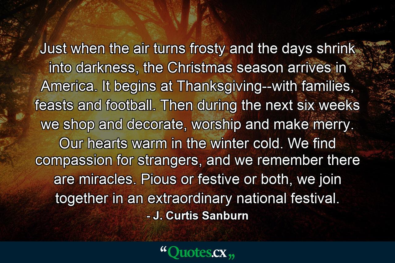 Just when the air turns frosty and the days shrink into darkness, the Christmas season arrives in America. It begins at Thanksgiving--with families, feasts and football. Then during the next six weeks we shop and decorate, worship and make merry. Our hearts warm in the winter cold. We find compassion for strangers, and we remember there are miracles. Pious or festive or both, we join together in an extraordinary national festival. - Quote by J. Curtis Sanburn