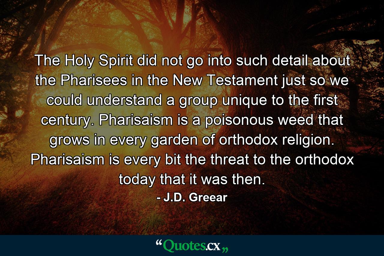 The Holy Spirit did not go into such detail about the Pharisees in the New Testament just so we could understand a group unique to the first century. Pharisaism is a poisonous weed that grows in every garden of orthodox religion. Pharisaism is every bit the threat to the orthodox today that it was then. - Quote by J.D. Greear