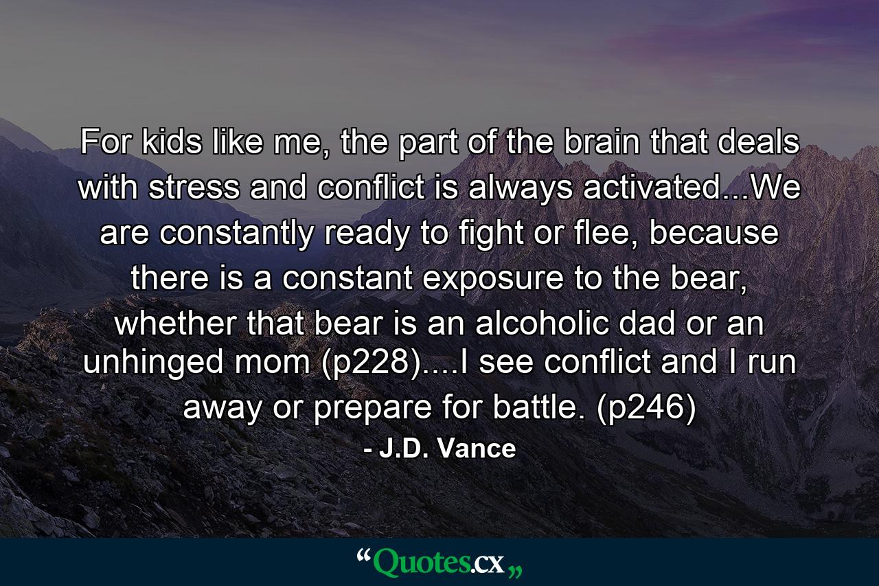 For kids like me, the part of the brain that deals with stress and conflict is always activated...We are constantly ready to fight or flee, because there is a constant exposure to the bear, whether that bear is an alcoholic dad or an unhinged mom (p228)....I see conflict and I run away or prepare for battle. (p246) - Quote by J.D. Vance