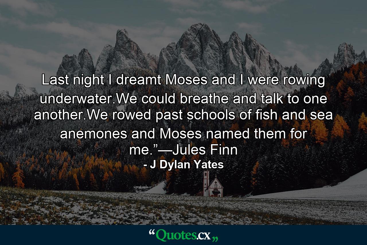 Last night I dreamt Moses and I were rowing underwater.We could breathe and talk to one another.We rowed past schools of fish and sea anemones and Moses named them for me.”—Jules Finn - Quote by J Dylan Yates