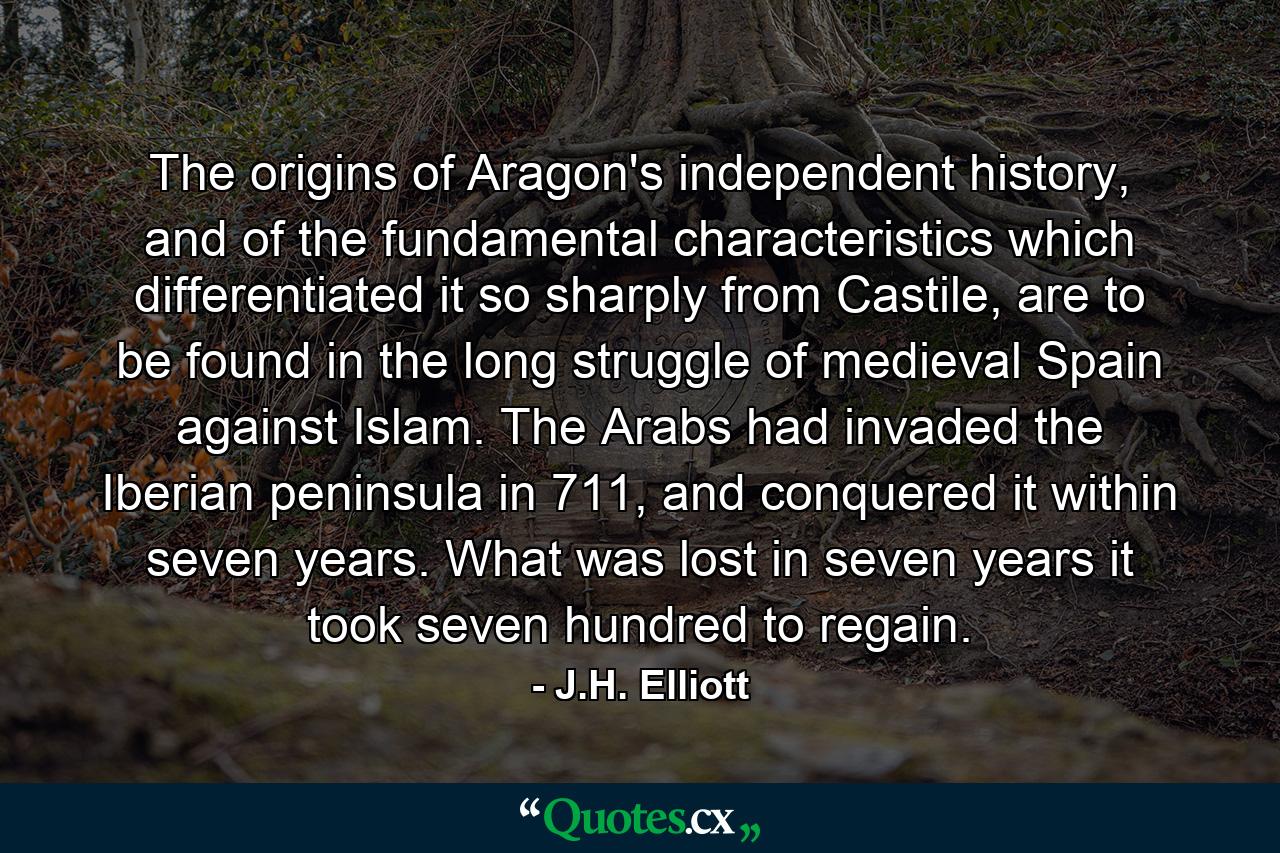 The origins of Aragon's independent history, and of the fundamental characteristics which differentiated it so sharply from Castile, are to be found in the long struggle of medieval Spain against Islam. The Arabs had invaded the Iberian peninsula in 711, and conquered it within seven years. What was lost in seven years it took seven hundred to regain. - Quote by J.H. Elliott