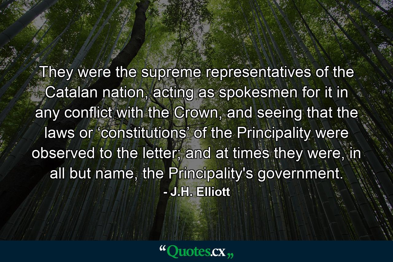 They were the supreme representatives of the Catalan nation, acting as spokesmen for it in any conflict with the Crown, and seeing that the laws or ‘constitutions’ of the Principality were observed to the letter; and at times they were, in all but name, the Principality's government. - Quote by J.H. Elliott