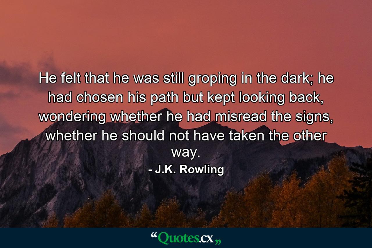 He felt that he was still groping in the dark; he had chosen his path but kept looking back, wondering whether he had misread the signs, whether he should not have taken the other way. - Quote by J.K. Rowling