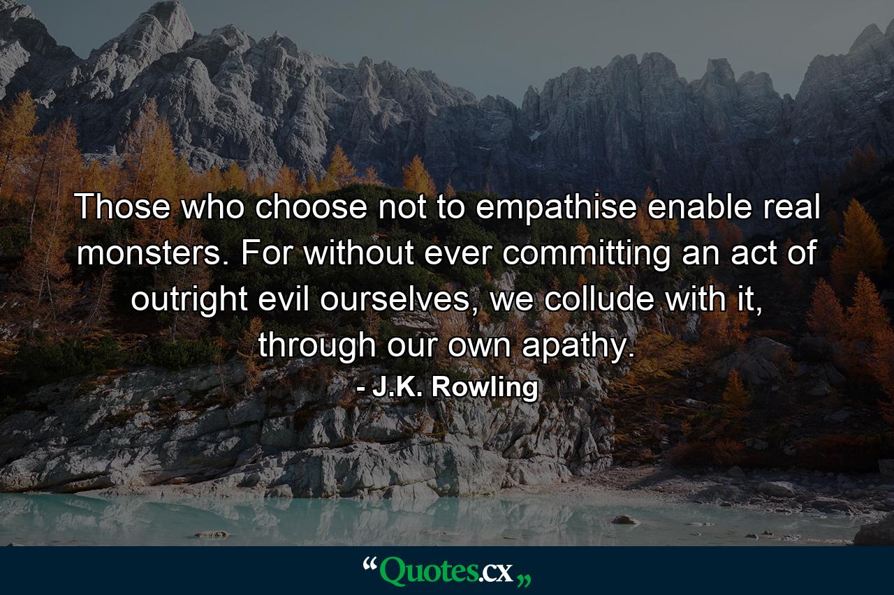 Those who choose not to empathise enable real monsters. For without ever committing an act of outright evil ourselves, we collude with it, through our own apathy. - Quote by J.K. Rowling