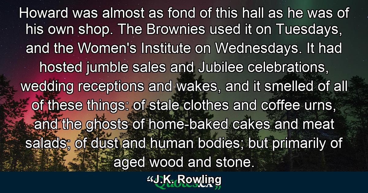 Howard was almost as fond of this hall as he was of his own shop. The Brownies used it on Tuesdays, and the Women's Institute on Wednesdays. It had hosted jumble sales and Jubilee celebrations, wedding receptions and wakes, and it smelled of all of these things: of stale clothes and coffee urns, and the ghosts of home-baked cakes and meat salads; of dust and human bodies; but primarily of aged wood and stone. - Quote by J.K. Rowling