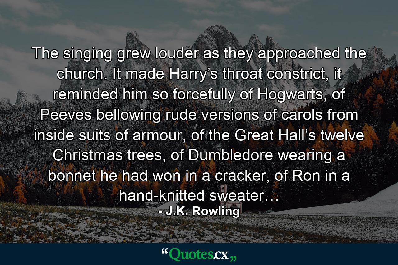 The singing grew louder as they approached the church. It made Harry’s throat constrict, it reminded him so forcefully of Hogwarts, of Peeves bellowing rude versions of carols from inside suits of armour, of the Great Hall’s twelve Christmas trees, of Dumbledore wearing a bonnet he had won in a cracker, of Ron in a hand-knitted sweater… - Quote by J.K. Rowling