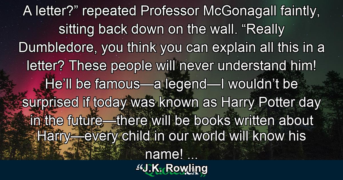 A letter?” repeated Professor McGonagall faintly, sitting back down on the wall. “Really Dumbledore, you think you can explain all this in a letter? These people will never understand him! He’ll be famous—a legend—I wouldn’t be surprised if today was known as Harry Potter day in the future—there will be books written about Harry—every child in our world will know his name! ... - Quote by J.K. Rowling