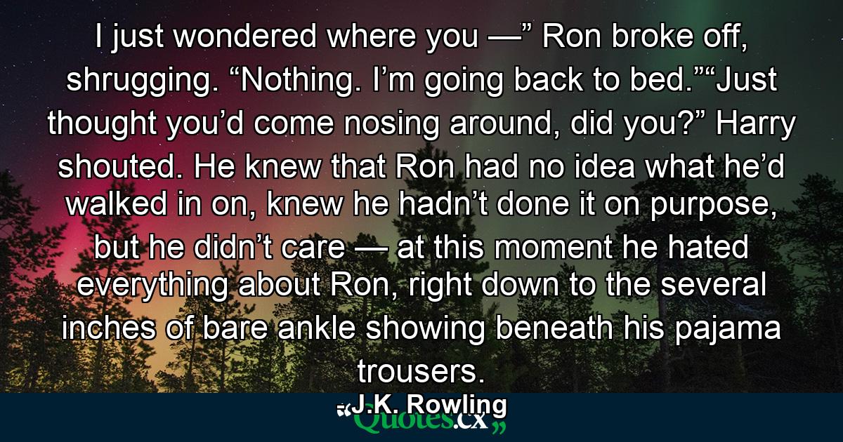 I just wondered where you —” Ron broke off, shrugging. “Nothing. I’m going back to bed.”“Just thought you’d come nosing around, did you?” Harry shouted. He knew that Ron had no idea what he’d walked in on, knew he hadn’t done it on purpose, but he didn’t care — at this moment he hated everything about Ron, right down to the several inches of bare ankle showing beneath his pajama trousers. - Quote by J.K. Rowling