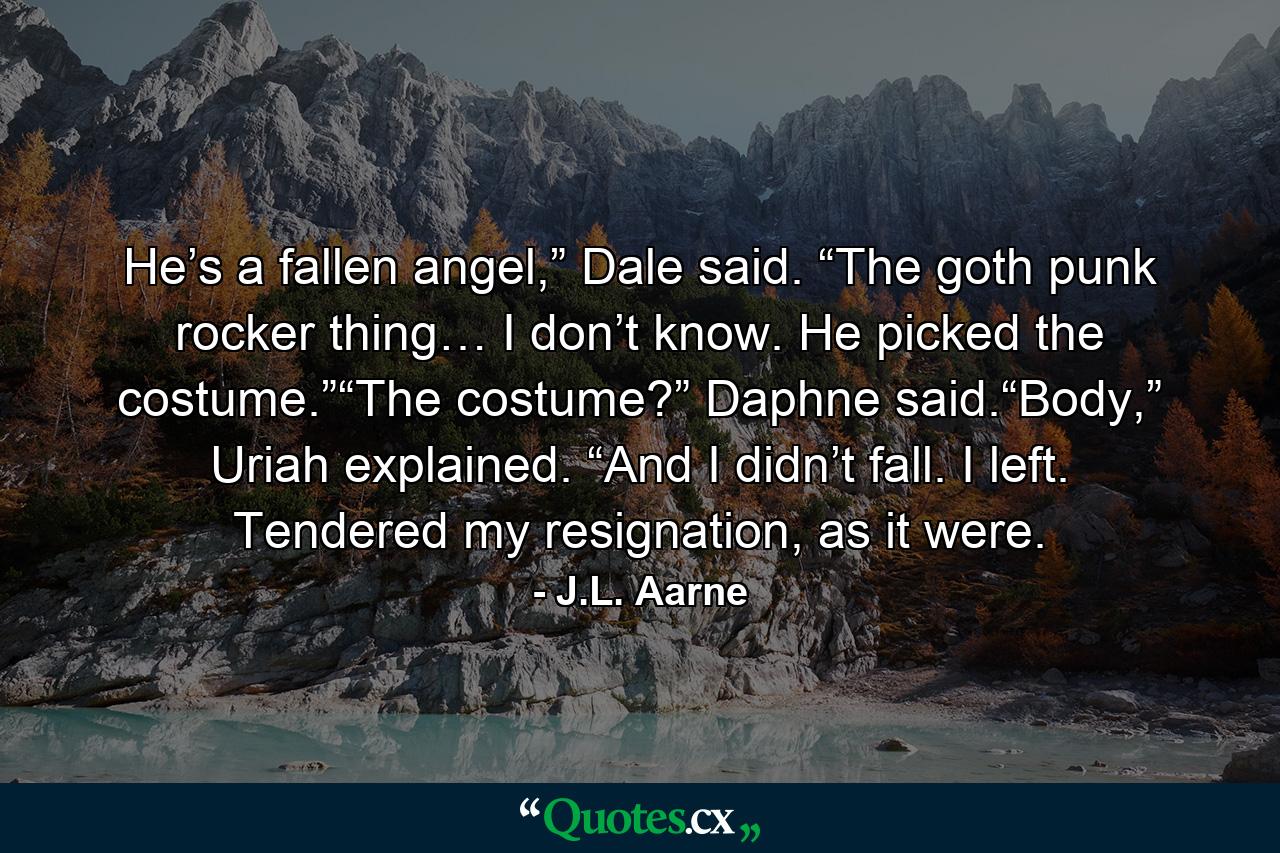 He’s a fallen angel,” Dale said. “The goth punk rocker thing… I don’t know. He picked the costume.”“The costume?” Daphne said.“Body,” Uriah explained. “And I didn’t fall. I left. Tendered my resignation, as it were. - Quote by J.L. Aarne