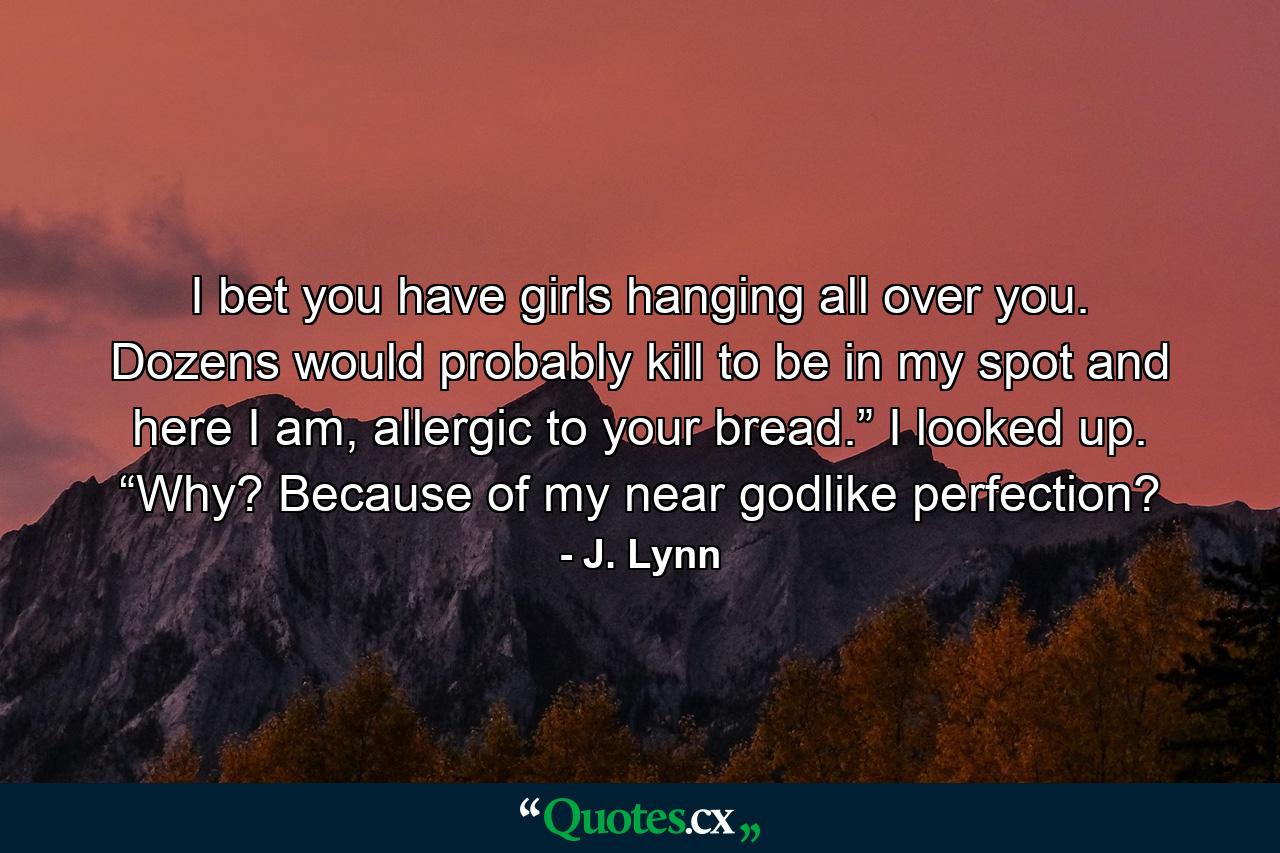 I bet you have girls hanging all over you. Dozens would probably kill to be in my spot and here I am, allergic to your bread.” I looked up. “Why? Because of my near godlike perfection? - Quote by J. Lynn