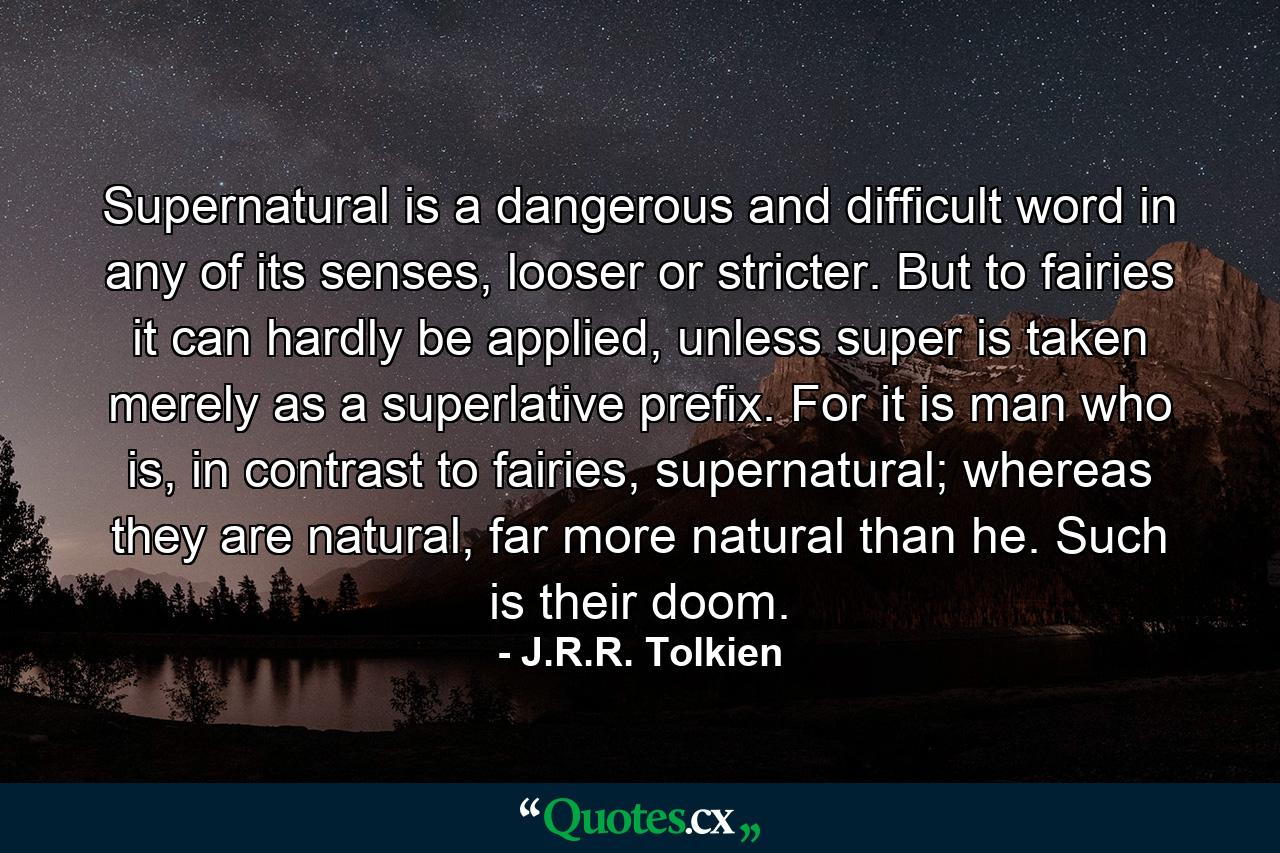 Supernatural is a dangerous and difficult word in any of its senses, looser or stricter. But to fairies it can hardly be applied, unless super is taken merely as a superlative prefix. For it is man who is, in contrast to fairies, supernatural; whereas they are natural, far more natural than he. Such is their doom. - Quote by J.R.R. Tolkien