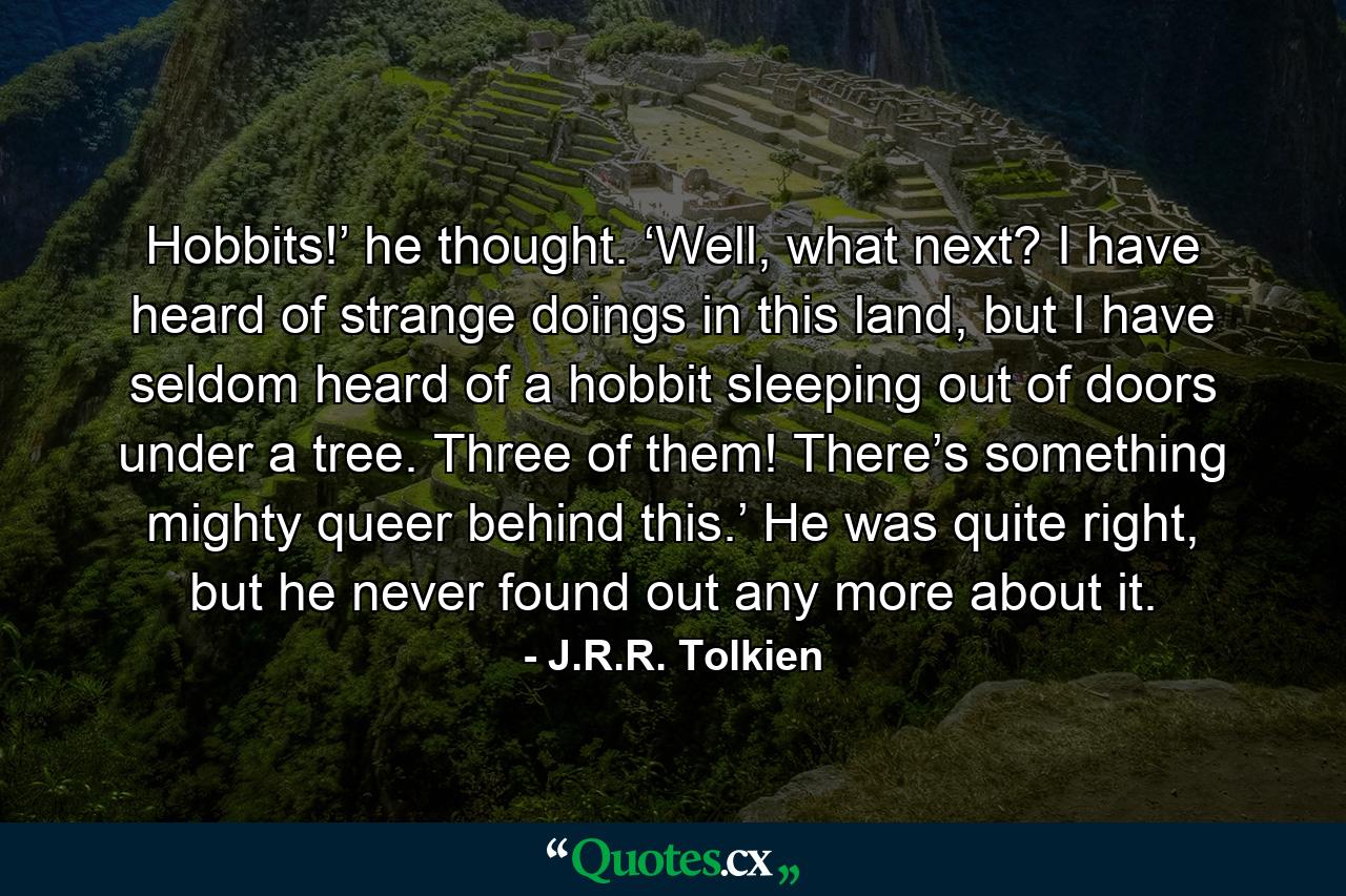 Hobbits!’ he thought. ‘Well, what next? I have heard of strange doings in this land, but I have seldom heard of a hobbit sleeping out of doors under a tree. Three of them! There’s something mighty queer behind this.’ He was quite right, but he never found out any more about it. - Quote by J.R.R. Tolkien