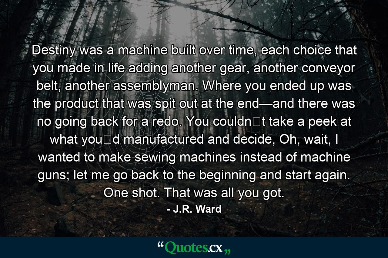 Destiny was a machine built over time, each choice that you made in life adding another gear, another conveyor belt, another assemblyman. Where you ended up was the product that was spit out at the end—and there was no going back for a redo. You couldn‟t take a peek at what you‟d manufactured and decide, Oh, wait, I wanted to make sewing machines instead of machine guns; let me go back to the beginning and start again. One shot. That was all you got. - Quote by J.R. Ward