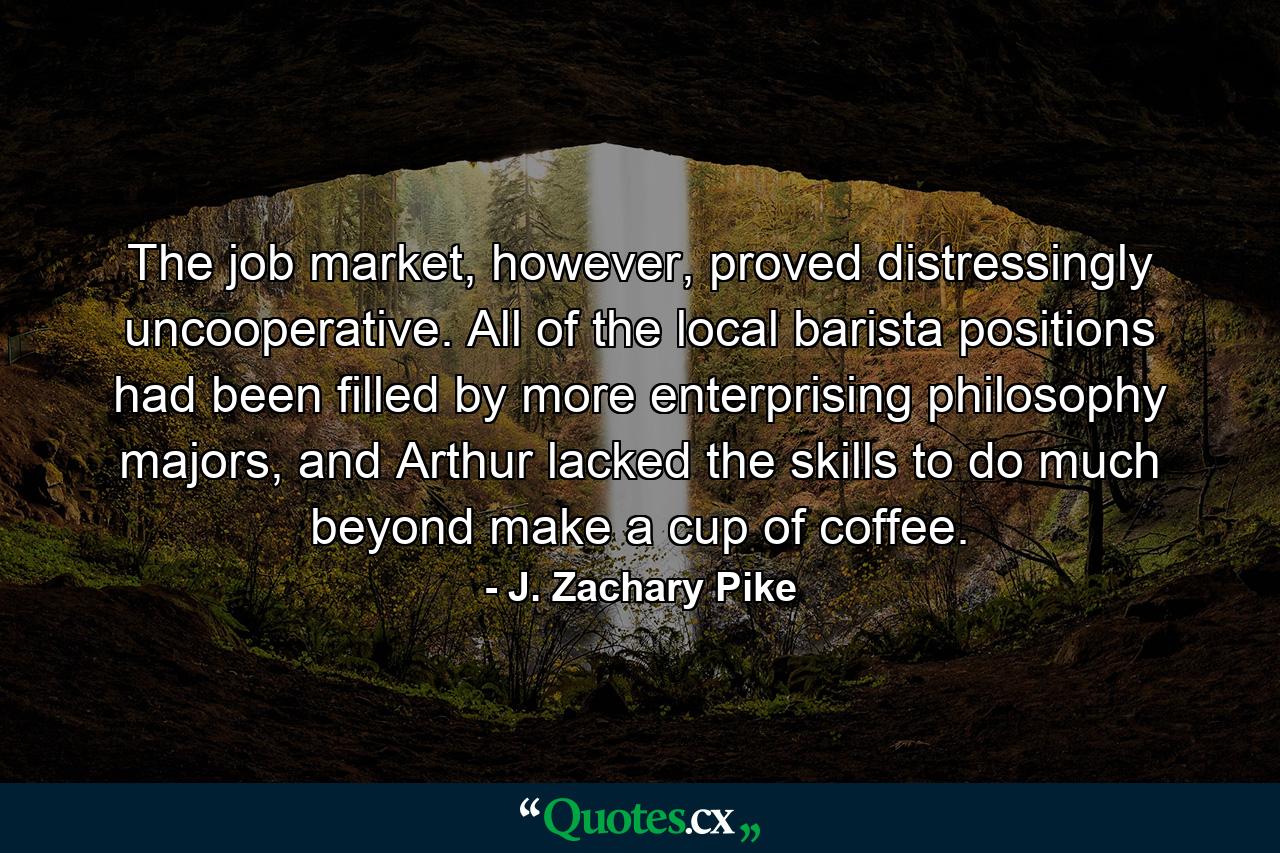 The job market, however, proved distressingly uncooperative. All of the local barista positions had been filled by more enterprising philosophy majors, and Arthur lacked the skills to do much beyond make a cup of coffee. - Quote by J. Zachary Pike