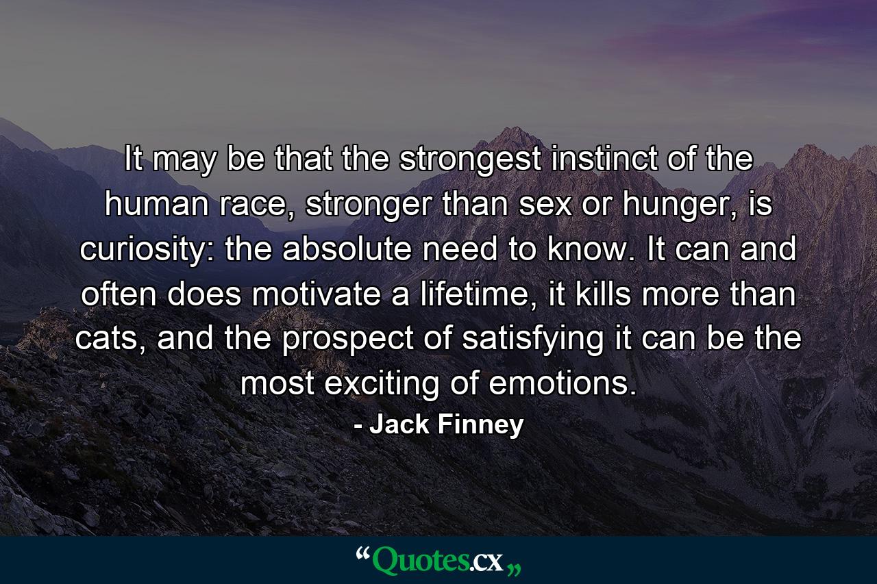 It may be that the strongest instinct of the human race, stronger than sex or hunger, is curiosity: the absolute need to know. It can and often does motivate a lifetime, it kills more than cats, and the prospect of satisfying it can be the most exciting of emotions. - Quote by Jack Finney