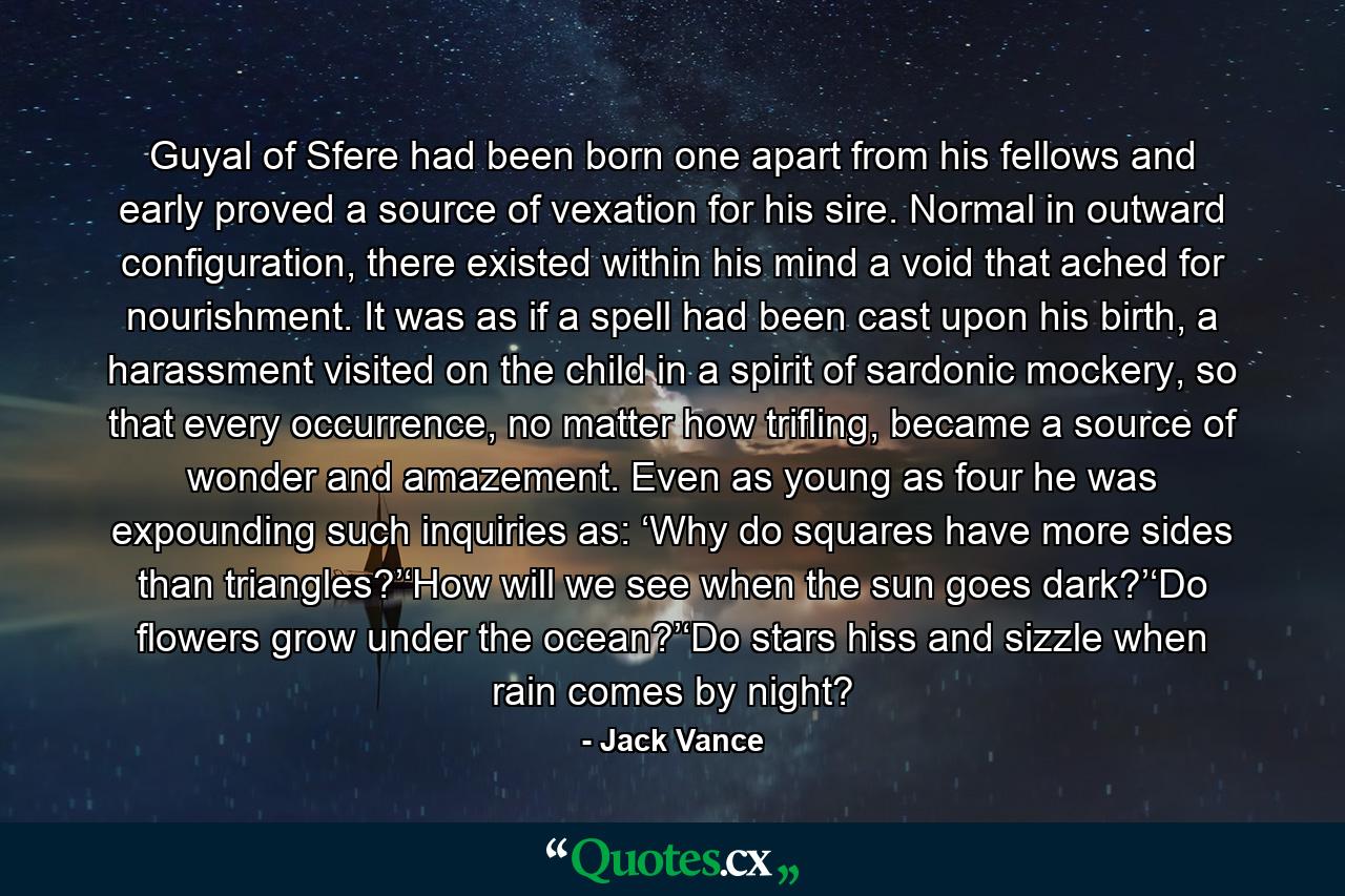 Guyal of Sfere had been born one apart from his fellows and early proved a source of vexation for his sire. Normal in outward configuration, there existed within his mind a void that ached for nourishment. It was as if a spell had been cast upon his birth, a harassment visited on the child in a spirit of sardonic mockery, so that every occurrence, no matter how trifling, became a source of wonder and amazement. Even as young as four he was expounding such inquiries as: ‘Why do squares have more sides than triangles?’‘How will we see when the sun goes dark?’‘Do flowers grow under the ocean?’‘Do stars hiss and sizzle when rain comes by night? - Quote by Jack Vance