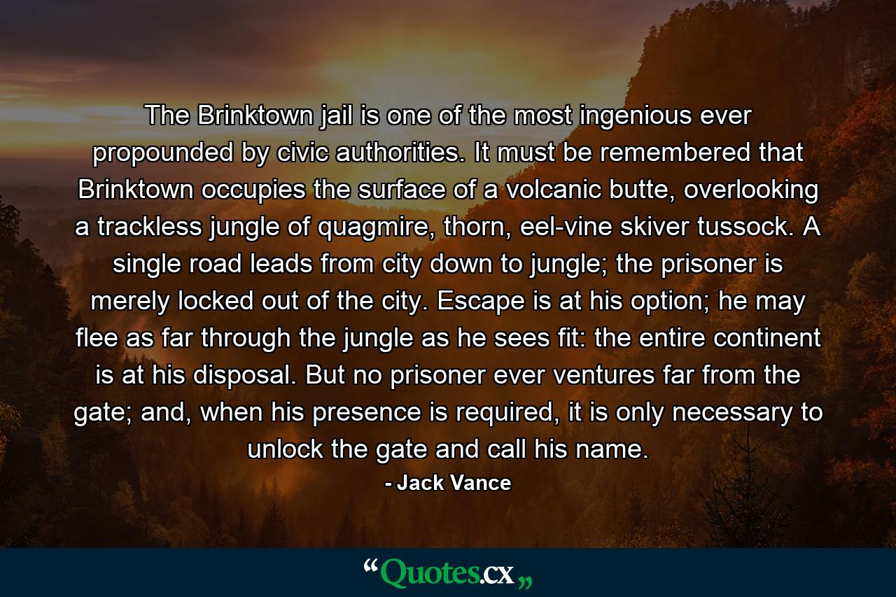 The Brinktown jail is one of the most ingenious ever propounded by civic authorities. It must be remembered that Brinktown occupies the surface of a volcanic butte, overlooking a trackless jungle of quagmire, thorn, eel-vine skiver tussock. A single road leads from city down to jungle; the prisoner is merely locked out of the city. Escape is at his option; he may flee as far through the jungle as he sees fit: the entire continent is at his disposal. But no prisoner ever ventures far from the gate; and, when his presence is required, it is only necessary to unlock the gate and call his name. - Quote by Jack Vance