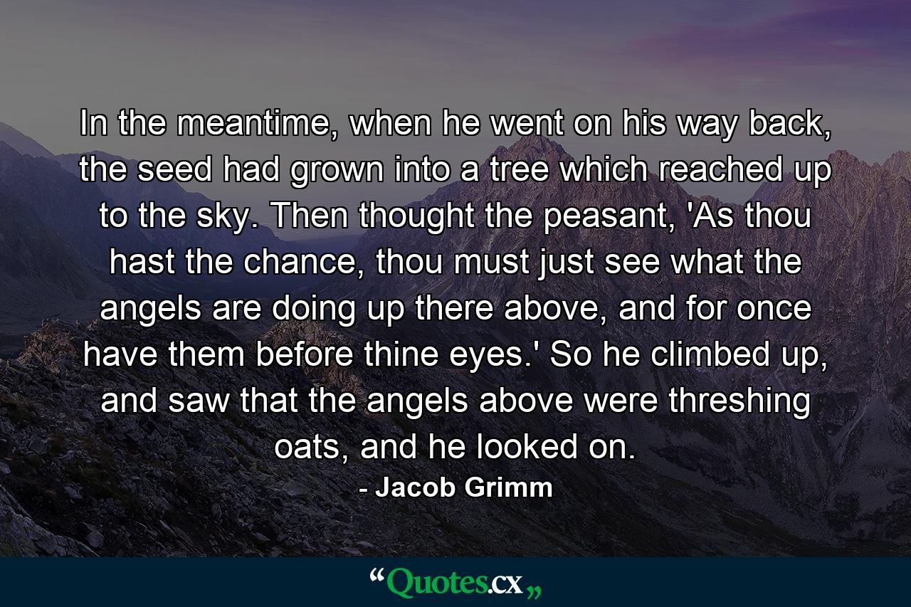 In the meantime, when he went on his way back, the seed had grown into a tree which reached up to the sky. Then thought the peasant, 'As thou hast the chance, thou must just see what the angels are doing up there above, and for once have them before thine eyes.' So he climbed up, and saw that the angels above were threshing oats, and he looked on. - Quote by Jacob Grimm