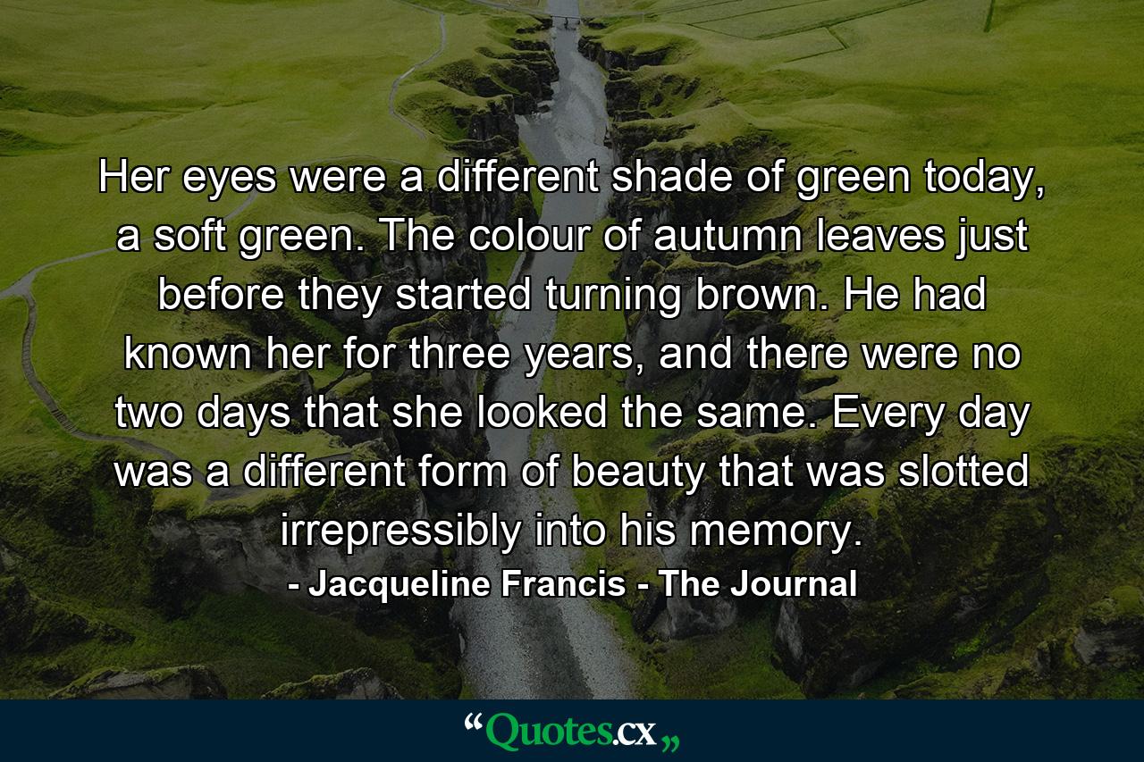 Her eyes were a different shade of green today, a soft green. The colour of autumn leaves just before they started turning brown. He had known her for three years, and there were no two days that she looked the same. Every day was a different form of beauty that was slotted irrepressibly into his memory. - Quote by Jacqueline Francis - The Journal