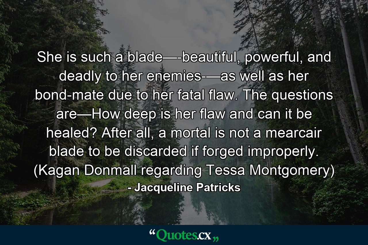 She is such a blade—-beautiful, powerful, and deadly to her enemies-—as well as her bond-mate due to her fatal flaw. The questions are—How deep is her flaw and can it be healed? After all, a mortal is not a mearcair blade to be discarded if forged improperly. (Kagan Donmall regarding Tessa Montgomery) - Quote by Jacqueline Patricks