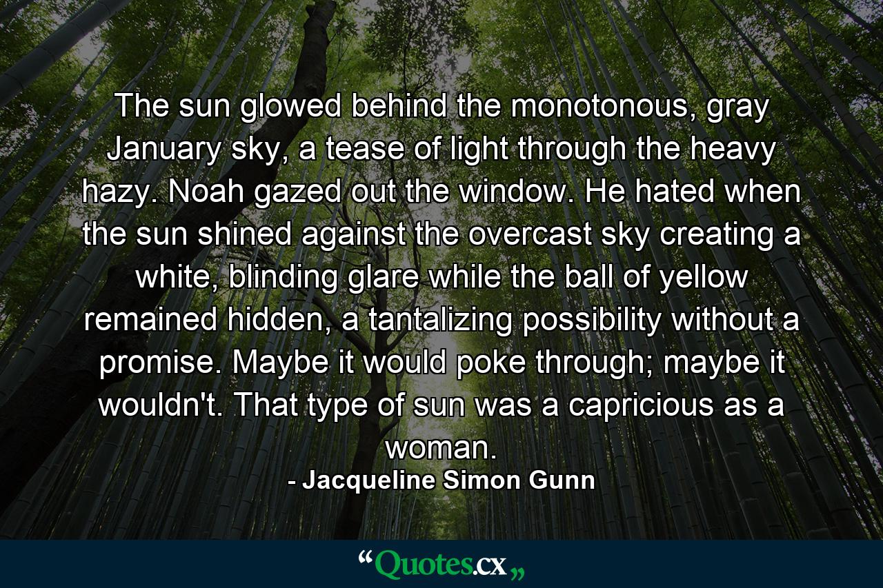 The sun glowed behind the monotonous, gray January sky, a tease of light through the heavy hazy. Noah gazed out the window. He hated when the sun shined against the overcast sky creating a white, blinding glare while the ball of yellow remained hidden, a tantalizing possibility without a promise. Maybe it would poke through; maybe it wouldn't. That type of sun was a capricious as a woman. - Quote by Jacqueline Simon Gunn