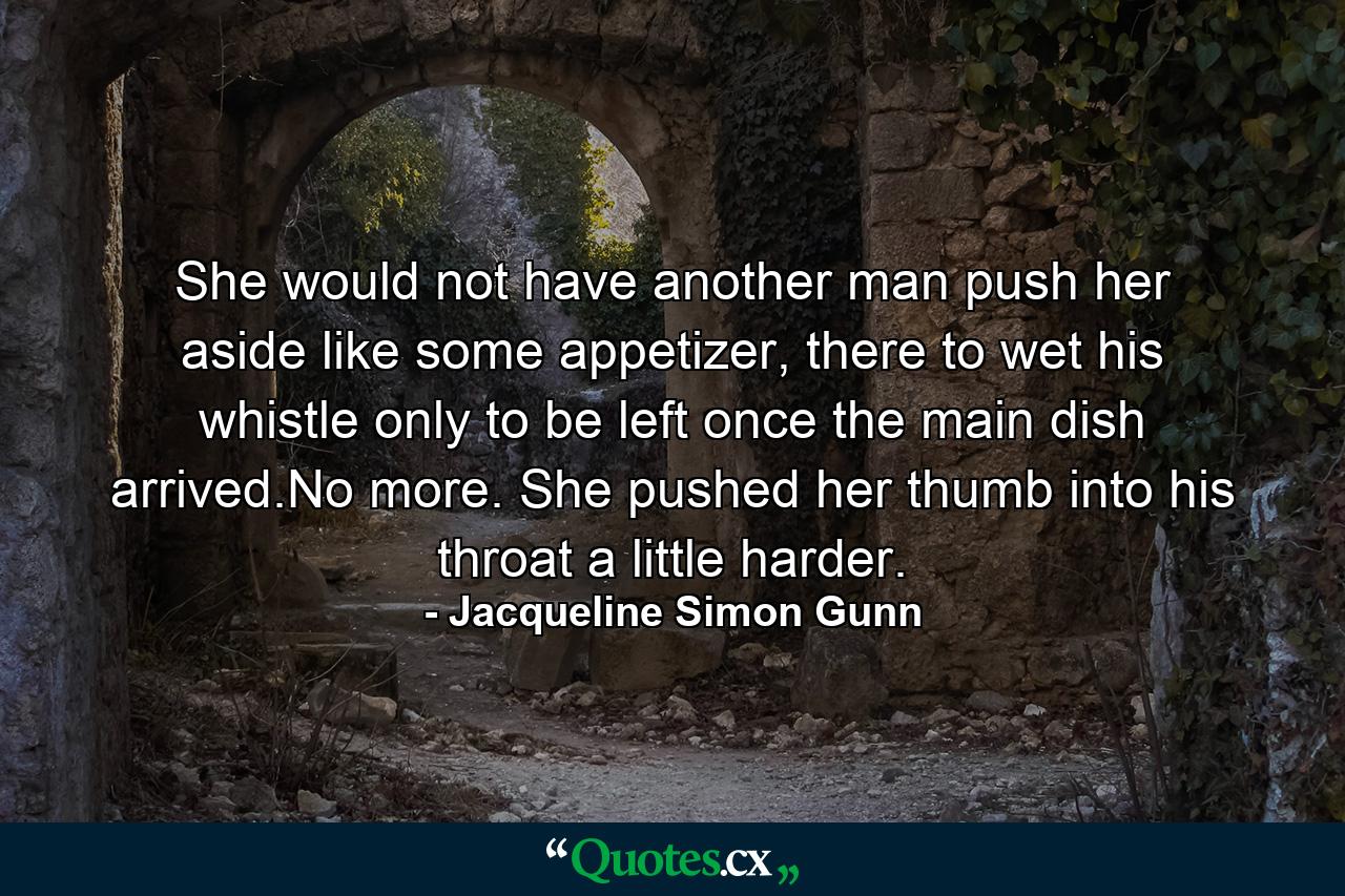 She would not have another man push her aside like some appetizer, there to wet his whistle only to be left once the main dish arrived.No more. She pushed her thumb into his throat a little harder. - Quote by Jacqueline Simon Gunn