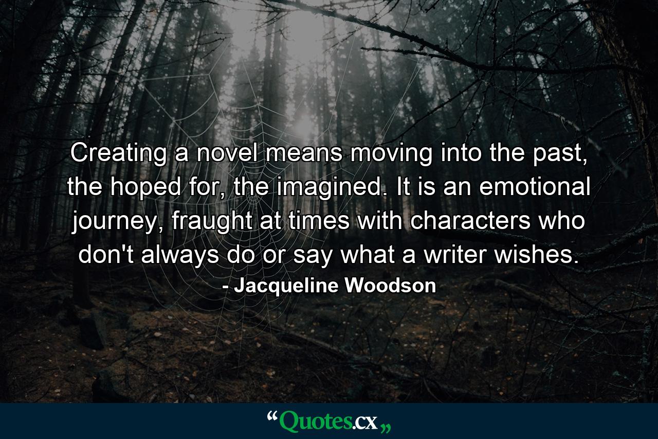 Creating a novel means moving into the past, the hoped for, the imagined. It is an emotional journey, fraught at times with characters who don't always do or say what a writer wishes. - Quote by Jacqueline Woodson