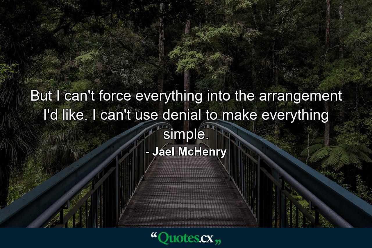 But I can't force everything into the arrangement I'd like. I can't use denial to make everything simple. - Quote by Jael McHenry