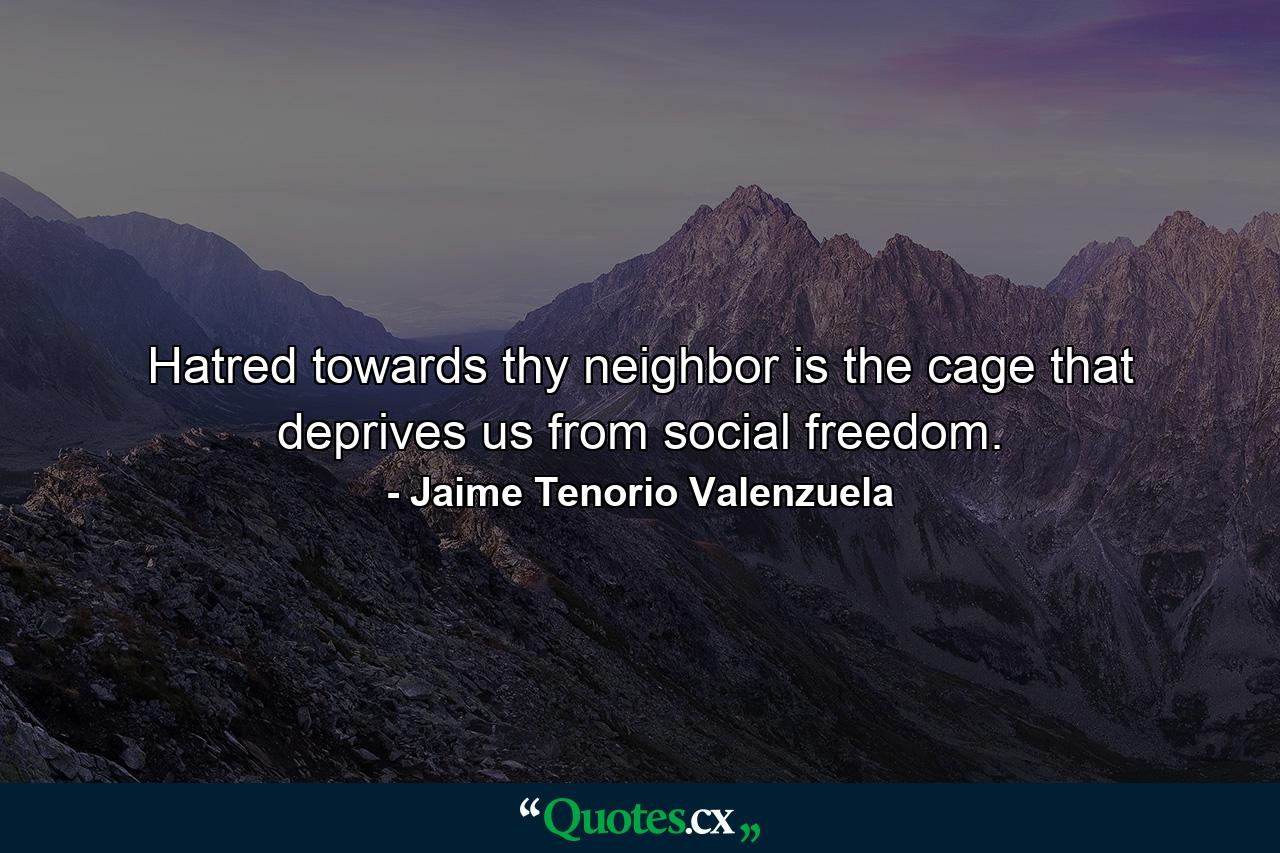 Hatred towards thy neighbor is the cage that deprives us from social freedom. - Quote by Jaime Tenorio Valenzuela