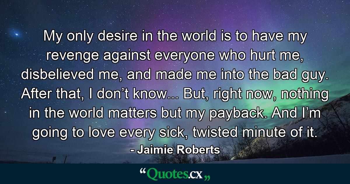 My only desire in the world is to have my revenge against everyone who hurt me, disbelieved me, and made me into the bad guy. After that, I don’t know... But, right now, nothing in the world matters but my payback. And I’m going to love every sick, twisted minute of it. - Quote by Jaimie Roberts