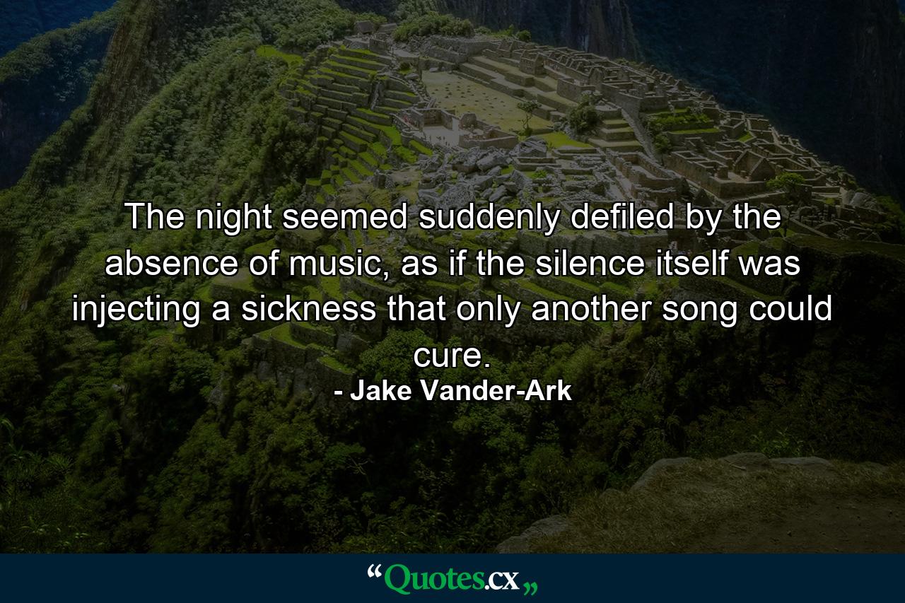 The night seemed suddenly defiled by the absence of music, as if the silence itself was injecting a sickness that only another song could cure. - Quote by Jake Vander-Ark