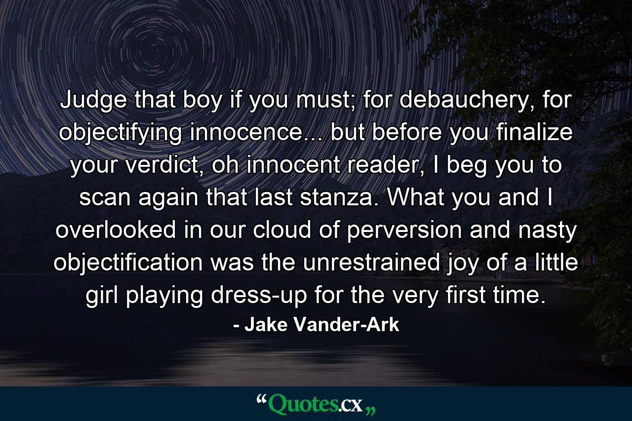 Judge that boy if you must; for debauchery, for objectifying innocence... but before you finalize your verdict, oh innocent reader, I beg you to scan again that last stanza. What you and I overlooked in our cloud of perversion and nasty objectification was the unrestrained joy of a little girl playing dress-up for the very first time. - Quote by Jake Vander-Ark